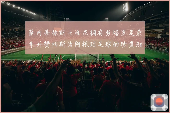 萨内蒂称斯卡洛尼拥有劳塔罗是荣幸并赞帕斯为阿根廷足球的珍贵财富