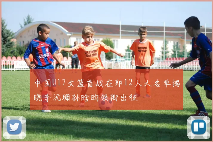 中国U17女篮首战在即12人大名单揭晓李沅珊孙晗昀领衔出征
