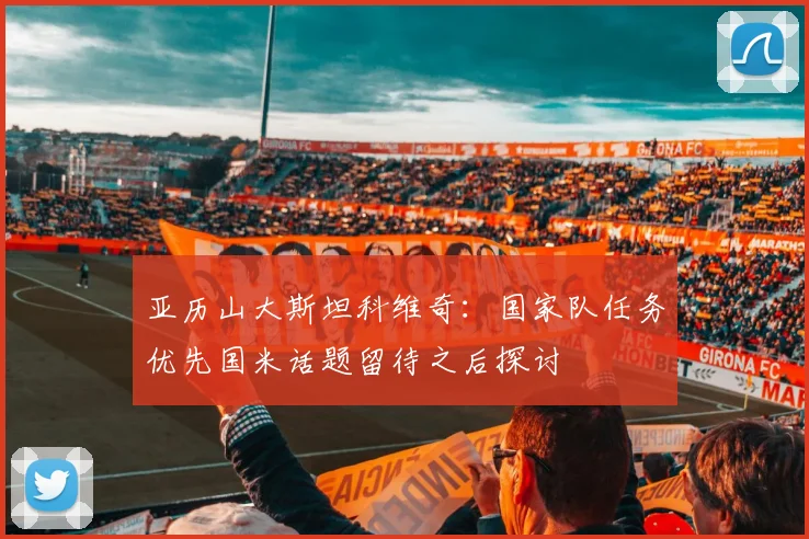 亚历山大斯坦科维奇：国家队任务优先国米话题留待之后探讨