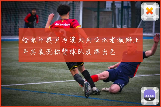 恰尔汗奥卢与澳大利亚记者激辩土耳其表现称赞球队发挥出色