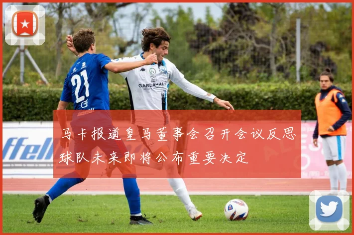 马卡报道皇马董事会召开会议反思球队未来即将公布重要决定
