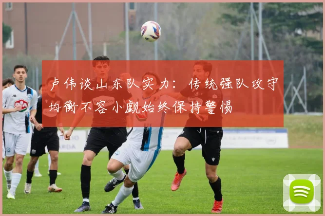 卢伟谈山东队实力：传统强队攻守均衡不容小觑始终保持警惕