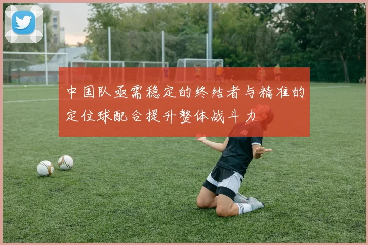 中国队亟需稳定的终结者与精准的定位球配合提升整体战斗力
