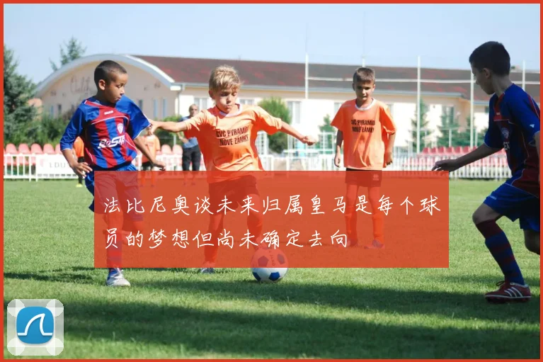 法比尼奥谈未来归属皇马是每个球员的梦想但尚未确定去向