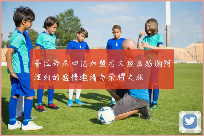 普拉蒂尼回忆加盟尤文经历感谢阿涅利的盛情邀请与荣耀之旅
