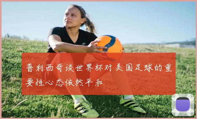 普利西奇谈世界杯对美国足球的重要性心态依然平和