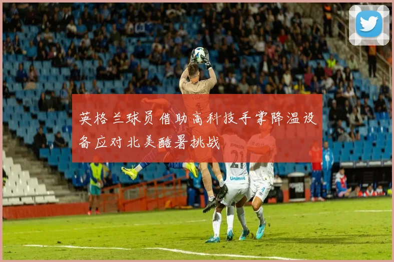 英格兰球员借助高科技手掌降温设备应对北美酷暑挑战