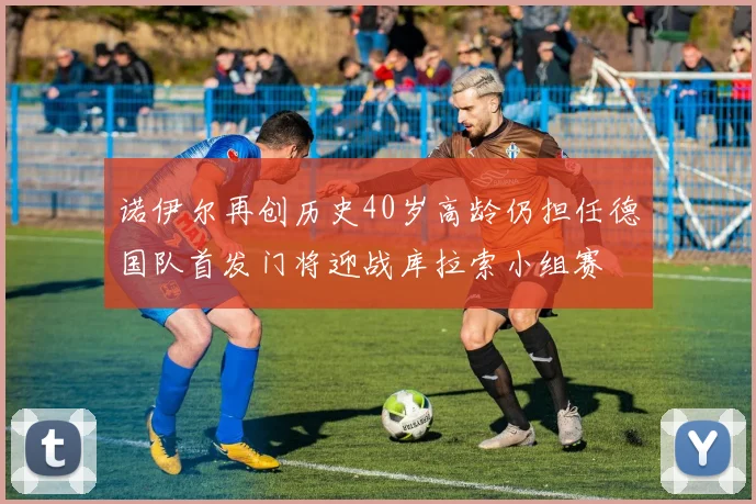 诺伊尔再创历史40岁高龄仍担任德国队首发门将迎战库拉索小组赛