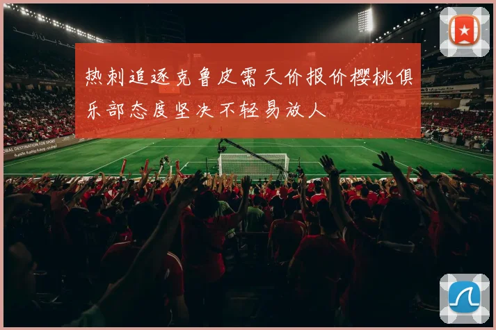 热刺追逐克鲁皮需天价报价樱桃俱乐部态度坚决不轻易放人