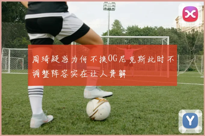 周琦疑惑为何不换OG尼克斯此时不调整阵容实在让人费解