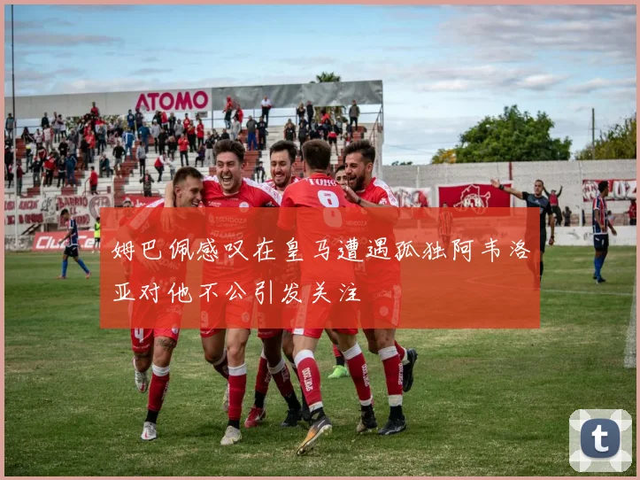 姆巴佩感叹在皇马遭遇孤独阿韦洛亚对他不公引发关注