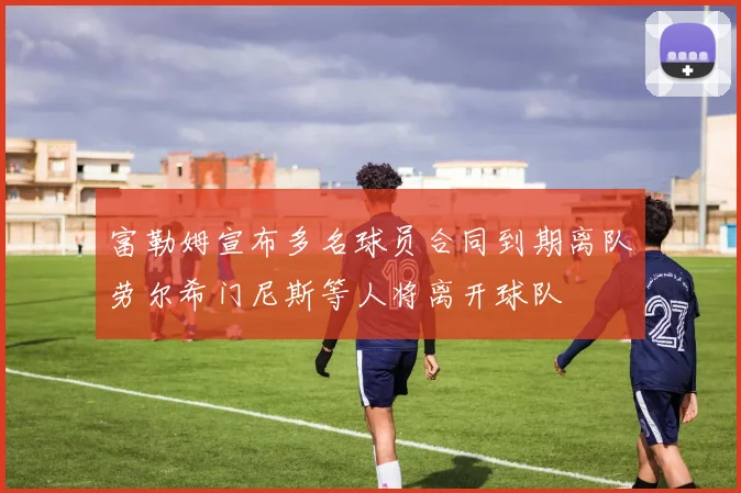 富勒姆宣布多名球员合同到期离队劳尔希门尼斯等人将离开球队