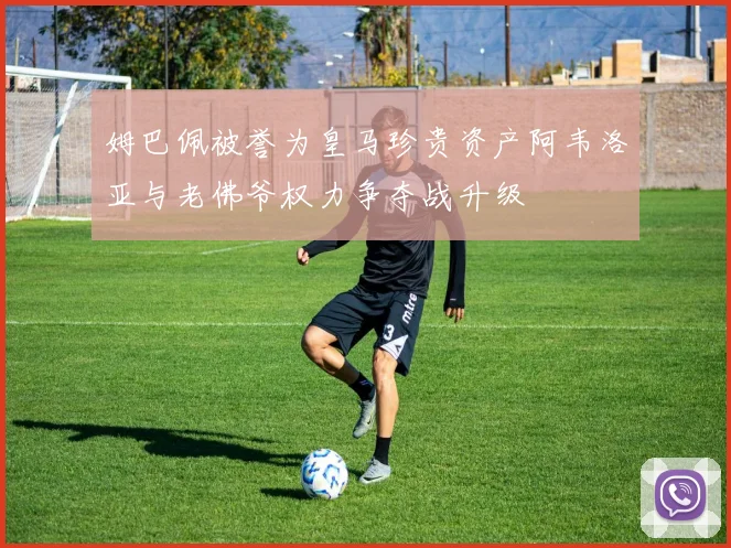 姆巴佩被誉为皇马珍贵资产阿韦洛亚与老佛爷权力争夺战升级