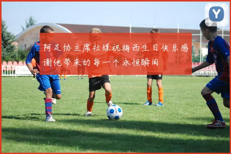 阿足协主席社媒祝梅西生日快乐感谢他带来的每一个永恒瞬间