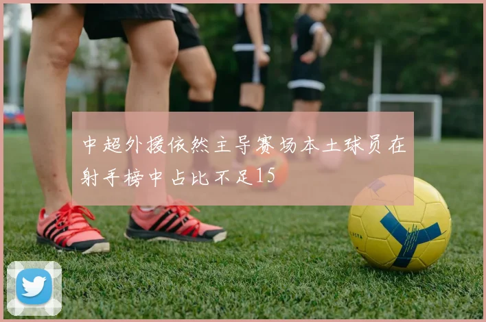 中超外援依然主导赛场本土球员在射手榜中占比不足15